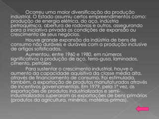 Ocorreu uma maior diversificação da produção
industrial. O Estado assumiu certos empreendimentos como:
produção de energia elétrica, do aço, indústria
petroquímica, abertura de rodovias e outros, assegurando
para a iniciativa privada as condições de expansão ou
crescimento de seus negócios.
Houve grande expansão da indústria de bens de
consumo não duráveis e duráveis com a produção inclusive
de artigos sofisticados.
Aumentou, entre 1960 e 1980, em números
significativos a produção de aço, ferro-gusa, laminados,
cimento, petróleo
Para sustentar o crescimento industrial, houve o
aumento da capacidade aquisitiva da classe média alta,
através de financiamento de consumo. Foi estimulada,
também, a exportação de produtos manufaturados através
de incentivos governamentais. Em 1979, pela 1ª vez, as
exportações de produtos industrializados e semi-
industrializados superaram as exportações de bens primários
(produtos da agricultura, minérios, matérias-primas).
 