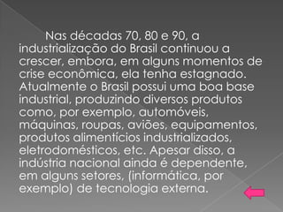 Nas décadas 70, 80 e 90, a
industrialização do Brasil continuou a
crescer, embora, em alguns momentos de
crise econômica, ela tenha estagnado.
Atualmente o Brasil possui uma boa base
industrial, produzindo diversos produtos
como, por exemplo, automóveis,
máquinas, roupas, aviões, equipamentos,
produtos alimentícios industrializados,
eletrodomésticos, etc. Apesar disso, a
indústria nacional ainda é dependente,
em alguns setores, (informática, por
exemplo) de tecnologia externa.
 