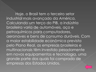 Hoje, o Brasil tem o terceiro setor
industrial mais avançado da América.
Calculando um terço do PIB, a indústria
brasileira varia de automóveis, aço e
petroquímicos para computadores,
aeronaves e bens de consumo duráveis. Com
a maior estabilidade econômica prevista
pelo Plano Real, as empresas brasileiras e
multinacionais têm investido pesadamente
em novos equipamentos e tecnologia, uma
grande parte dos quais foi comprado de
empresas dos Estados Unidos.
 