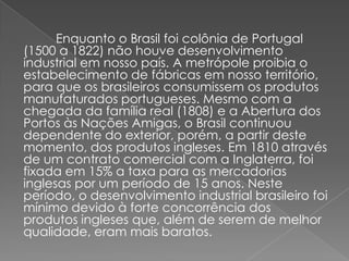 Enquanto o Brasil foi colônia de Portugal
(1500 a 1822) não houve desenvolvimento
industrial em nosso país. A metrópole proibia o
estabelecimento de fábricas em nosso território,
para que os brasileiros consumissem os produtos
manufaturados portugueses. Mesmo com a
chegada da família real (1808) e a Abertura dos
Portos às Nações Amigas, o Brasil continuou
dependente do exterior, porém, a partir deste
momento, dos produtos ingleses. Em 1810 através
de um contrato comercial com a Inglaterra, foi
fixada em 15% a taxa para as mercadorias
inglesas por um período de 15 anos. Neste
período, o desenvolvimento industrial brasileiro foi
mínimo devido à forte concorrência dos
produtos ingleses que, além de serem de melhor
qualidade, eram mais baratos.
 