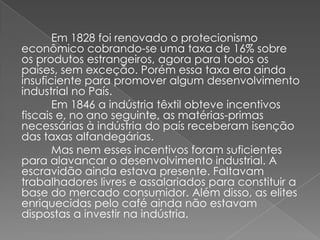Em 1828 foi renovado o protecionismo
econômico cobrando-se uma taxa de 16% sobre
os produtos estrangeiros, agora para todos os
países, sem exceção. Porém essa taxa era ainda
insuficiente para promover algum desenvolvimento
industrial no País.
Em 1846 a indústria têxtil obteve incentivos
fiscais e, no ano seguinte, as matérias-primas
necessárias à indústria do país receberam isenção
das taxas alfandegárias.
Mas nem esses incentivos foram suficientes
para alavancar o desenvolvimento industrial. A
escravidão ainda estava presente. Faltavam
trabalhadores livres e assalariados para constituir a
base do mercado consumidor. Além disso, as elites
enriquecidas pelo café ainda não estavam
dispostas a investir na indústria.
 