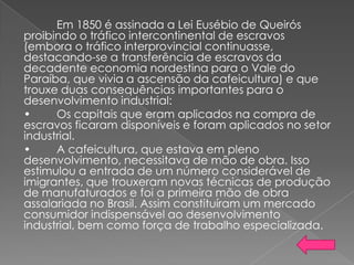 Em 1850 é assinada a Lei Eusébio de Queirós
proibindo o tráfico intercontinental de escravos
(embora o tráfico interprovincial continuasse,
destacando-se a transferência de escravos da
decadente economia nordestina para o Vale do
Paraíba, que vivia a ascensão da cafeicultura) e que
trouxe duas consequências importantes para o
desenvolvimento industrial:
• Os capitais que eram aplicados na compra de
escravos ficaram disponíveis e foram aplicados no setor
industrial.
• A cafeicultura, que estava em pleno
desenvolvimento, necessitava de mão de obra. Isso
estimulou a entrada de um número considerável de
imigrantes, que trouxeram novas técnicas de produção
de manufaturados e foi a primeira mão de obra
assalariada no Brasil. Assim constituíram um mercado
consumidor indispensável ao desenvolvimento
industrial, bem como força de trabalho especializada.
 