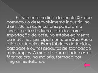 Foi somente no final do século XIX que
começou o desenvolvimento industrial no
Brasil. Muitos cafeicultores passaram a
investir parte dos lucros, obtidos com a
exportação do café, no estabelecimento
de indústrias, principalmente em São Paulo
e Rio de Janeiro. Eram fábricas de tecidos,
calçados e outros produtos de fabricação
mais simples. A mão-de-obra usada nestas
fábricas era, na maioria, formada por
imigrantes italianos.
 
