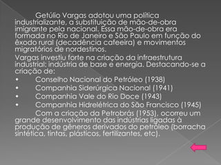Getúlio Vargas adotou uma política
industrializante, a substituição de mão-de-obra
imigrante pela nacional. Essa mão-de-obra era
formada no Rio de Janeiro e São Paulo em função do
êxodo rural (decadência cafeeira) e movimentos
migratórios de nordestinos.
Vargas investiu forte na criação da infraestrutura
industrial: indústria de base e energia. Destacando-se a
criação de:
• Conselho Nacional do Petróleo (1938)
• Companhia Siderúrgica Nacional (1941)
• Companhia Vale do Rio Doce (1943)
• Companhia Hidrelétrica do São Francisco (1945)
Com a criação da Petrobrás (1953), ocorreu um
grande desenvolvimento das indústrias ligadas à
produção de gêneros derivados do petróleo (borracha
sintética, tintas, plásticos, fertilizantes, etc).
 