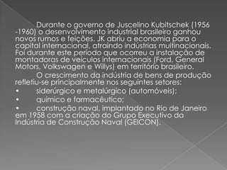 Durante o governo de Juscelino Kubitschek (1956
-1960) o desenvolvimento industrial brasileiro ganhou
novos rumos e feições. JK abriu a economia para o
capital internacional, atraindo indústrias multinacionais.
Foi durante este período que ocorreu a instalação de
montadoras de veículos internacionais (Ford, General
Motors, Volkswagen e Willys) em território brasileiro.
O crescimento da indústria de bens de produção
refletiu-se principalmente nos seguintes setores:
• siderúrgico e metalúrgico (automóveis);
• químico e farmacêutico;
• construção naval, implantado no Rio de Janeiro
em 1958 com a criação do Grupo Executivo da
Indústria de Construção Naval (GEICON).
 