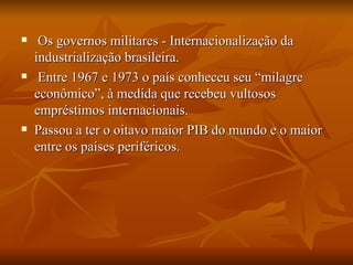 Os governos militares - Internacionalização da industrialização brasileira. Entre 1967 e 1973 o país conheceu seu “milagre econômico”, à medida que recebeu vultosos empréstimos internacionais. Passou a ter o oitavo maior PIB do mundo e o maior entre os países periféricos. 