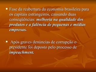 Fase da reabertura da economia brasileira para os capitais estrangeiros, causando duas conseqüências:  melhoria na qualidade dos produtos e a falência de pequenas e médias empresas. Após graves denúncias de corrupção o presidente foi deposto pelo processo de  impeachment. 