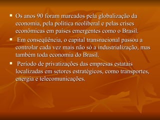 Os anos 90 foram marcados pela globalização da economia, pela política neoliberal e pelas crises econômicas em países emergentes como o Brasil. Em conseqüência, o capital transnacional passou a controlar cada vez mais não só a industrialização, mas também toda economia do Brasil. Período de privatizações das empresas estatais localizadas em setores estratégicos, como transportes, energia e telecomunicações. 