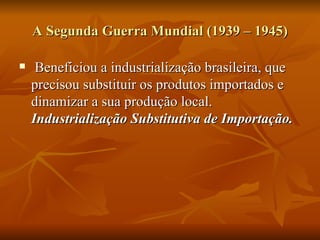 A Segunda Guerra Mundial (1939 – 1945) Beneficiou a industrialização brasileira, que precisou substituir os produtos importados e dinamizar a sua produção local.  Industrialização Substitutiva de Importação. 