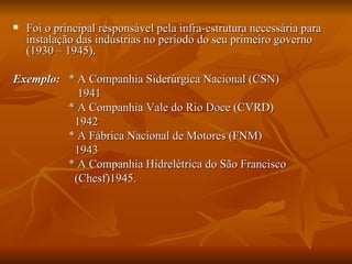 Foi o principal responsável pela infra-estrutura necessária para instalação das indústrias no período do seu primeiro governo (1930 – 1945). Exemplo:   * A Companhia Siderúrgica Nacional (CSN) 1941 * A Companhia Vale do Rio Doce (CVRD) 1942 * A Fábrica Nacional de Motores (FNM)  1943 * A Companhia Hidrelétrica do São Francisco (Chesf)1945.  