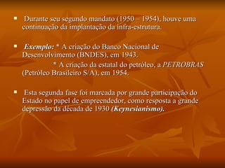 Durante seu segundo mandato (1950 – 1954), houve uma continuação da implantação da infra-estrutura. Exemplo:  * A criação do Banco Nacional de Desenvolvimento (BNDES), em 1943. * A criação da estatal do petróleo, a  PETROBRAS  (Petróleo Brasileiro S/A), em 1954. Esta segunda fase foi marcada por grande participação do Estado no papel de empreendedor, como resposta a grande depressão da década de 1930  (Keynesianismo). 