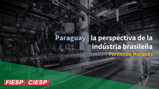 Paraguay | la perspectiva de la
indústria brasileña
Fernando Marques
 
