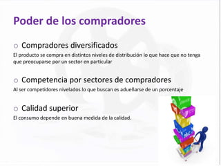 Poder de los compradores
o Compradores diversificados
El producto se compra en distintos niveles de distribución lo que hace que no tenga
que preocuparse por un sector en particular


o Competencia por sectores de compradores
Al ser competidores nivelados lo que buscan es adueñarse de un porcentaje


o Calidad superior
El consumo depende en buena medida de la calidad.
 