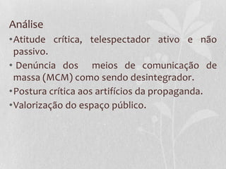 Análise
•Atitude crítica, telespectador ativo e não
 passivo.
• Denúncia dos meios de comunicação de
 massa (MCM) como sendo desintegrador.
•Postura crítica aos artifícios da propaganda.
•Valorização do espaço público.
 