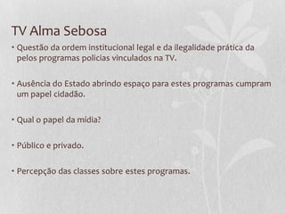 TV Alma Sebosa
• Questão da ordem institucional legal e da ilegalidade prática da
  pelos programas policias vinculados na TV.

• Ausência do Estado abrindo espaço para estes programas cumpram
  um papel cidadão.

• Qual o papel da mídia?

• Público e privado.

• Percepção das classes sobre estes programas.
 
