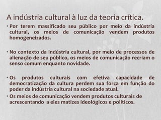 A indústria cultural à luz da teoria crítica.
• Por terem massificado seu público por meio da indústria
  cultural, os meios de comunicação vendem produtos
  homogeneizados.

• No contexto da indústria cultural, por meio de processos de
  alienação de seu público, os meios de comunicação recriam o
  senso comum enquanto novidade.

• Os produtos culturais com efetiva capacidade de
  democratização da cultura perdem sua força em função do
  poder da indústria cultural na sociedade atual.
• Os meios de comunicação vendem produtos culturais de
  acrescentando a eles matizes ideológicos e políticos.
 