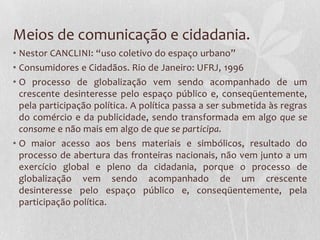 Meios de comunicação e cidadania.
• Nestor CANCLINI: “uso coletivo do espaço urbano”
• Consumidores e Cidadãos. Rio de Janeiro: UFRJ, 1996
• O processo de globalização vem sendo acompanhado de um
  crescente desinteresse pelo espaço público e, conseqüentemente,
  pela participação política. A política passa a ser submetida às regras
  do comércio e da publicidade, sendo transformada em algo que se
  consome e não mais em algo de que se participa.
• O maior acesso aos bens materiais e simbólicos, resultado do
  processo de abertura das fronteiras nacionais, não vem junto a um
  exercício global e pleno da cidadania, porque o processo de
  globalização vem sendo acompanhado de um crescente
  desinteresse pelo espaço público e, conseqüentemente, pela
  participação política.
 