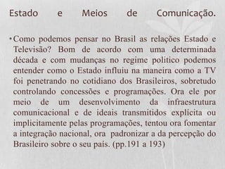 Estado       e      Meios       de      Comunicação.

• Como podemos pensar no Brasil as relações Estado e
  Televisão? Bom de acordo com uma determinada
  década e com mudanças no regime politico podemos
  entender como o Estado influiu na maneira como a TV
  foi penetrando no cotidiano dos Brasileiros, sobretudo
  controlando concessões e programações. Ora ele por
  meio de um desenvolvimento da infraestrutura
  comunicacional e de ideais transmitidos explícita ou
  implicitamente pelas programações, tentou ora fomentar
  a integração nacional, ora padronizar a da percepção do
  Brasileiro sobre o seu país. (pp.191 a 193)
 