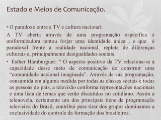 Estado e Meios de Comunicação.

• O paradoxo entre a TV e cultura nacional:
A TV aberta através de uma programação específica e
uniformizadora tentou forjar uma identidade única , o que é
paradoxal frente a realidade nacional, repleta de diferenças
culturais e, principalmente desigualdades sociais.
• Esther Hamburguer: “ O aspecto positivo da TV relaciona-se à
  capacidade desse meio de comunicação de construir uma
  “comunidade nacional imaginada”. Através de sua programação,
  consumida em alguma medida por todas as classes sociais e todas
  as pessoas do país, a televisão conforma representações nacionais
  e uma lista de temas que serão discutidos no cotidiano. Assim a
  telenovela, certamente um dos principais itens da programação
  televisiva do Brasil, contribui para tirar dos grupos dominantes a
  exclusividade do controle da formação dos brasileiros.
 
