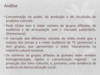 Análise

• Concentração de poder, de produção e de circulação de
  produtos culturais.
• Rede Globo tem o maior número de grupos afiliados, de
  audiência e de arrecadação com o mercado publicitário.
  (Democracia)
• O mercado dos diferentes veículos de mídia revela que a
  maioria dos jornais e a maior audiência de TV pertencem a
  dois grupos, que apresentam o maior faturamento na
  indústria cultural nacional.
• Os números de grupos afiliados às grandes redes revelam
  homogeneização, rigidez e concentração regional         na
  produção dos bens culturais, e, portanto, uma tendência de
  ausência da democratização social.
 