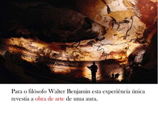 Para o filósofo Walter Benjamin esta experiência única
revestia a obra de arte de uma aura.
 