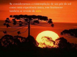 Se considerarmos a contemplação de um pôr do sol
como uma experiência única, este fenômeno
também se reveste de aura.
 