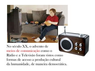 No século XX, o advento de
meios de comunicação como o
Rádio e a Televisão foram vistos como
formas de acesso a produção cultural
da humanidade, de maneira democrática.
 