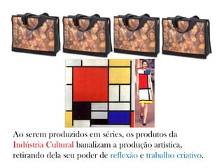 Ao serem produzidos em séries, os produtos da
Indústria Cultural banalizam a produção artística,
retirando dela seu poder de reflexão e trabalho criativo.
 