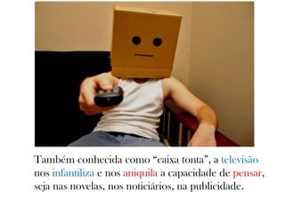 Também conhecida como “caixa tonta”, a televisão
nos infantiliza e nos aniquila a capacidade de pensar,
seja nas novelas, nos noticiários, na publicidade.
 