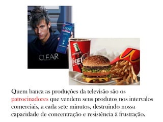 Quem banca as produções da televisão são os
patrocinadores que vendem seus produtos nos intervalos
comerciais, a cada sete minutos, destruindo nossa
capacidade de concentração e resistência à frustração.
 
