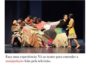 Faça uma experiência: Vá ao teatro para entender a
manipulação feita pela televisão.
 