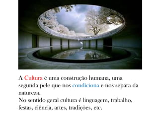 A Cultura é uma construção humana, uma
segunda pele que nos condiciona e nos separa da
natureza.
No sentido geral cultura é linguagem, trabalho,
festas, ciência, artes, tradições, etc.
 