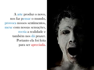 A arte produz o novo,
nos faz pensar o mundo,
provoca nossos sentimentos,
mexe com nossas sensações,
recria a realidade e
também nos dá prazer.
Portanto ela foi feita
para ser apreciada.
 