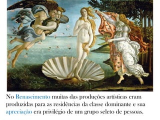 No Renascimento muitas das produções artísticas eram
produzidas para as residências da classe dominante e sua
apreciação era privilégio de um grupo seleto de pessoas.
 