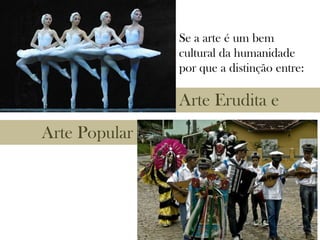 Arte Erudita e
Arte Popular
Se a arte é um bem
cultural da humanidade
por que a distinção entre:
 