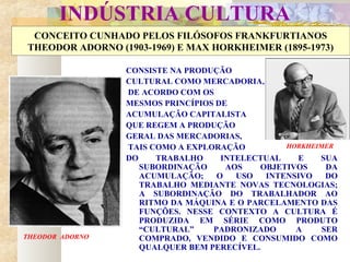INDÚSTRIA CULTURA
CONCEITO CUNHADO PELOS FILÓSOFOS FRANKFURTIANOS
THEODOR ADORNO (1903-1969) E MAX HORKHEIMER (1895-1973)
CONSISTE NA PRODUÇÃO
CULTURAL COMO MERCADORIA,
DE ACORDO COM OS
MESMOS PRINCÍPIOS DE
ACUMULAÇÃO CAPITALISTA
QUE REGEM A PRODUÇÃO
GERAL DAS MERCADORIAS,
TAIS COMO A EXPLORAÇÃO
DO TRABALHO INTELECTUAL E SUA
SUBORDINAÇÃO AOS OBJETIVOS DA
ACUMULAÇÃO; O USO INTENSIVO DO
TRABALHO MEDIANTE NOVAS TECNOLOGIAS;
A SUBORDINAÇÃO DO TRABALHADOR AO
RITMO DA MÁQUINA E O PARCELAMENTO DAS
FUNÇÕES. NESSE CONTEXTO A CULTURA É
PRODUZIDA EM SÉRIE COMO PRODUTO
“CULTURAL” PADRONIZADO A SER
COMPRADO, VENDIDO E CONSUMIDO COMO
QUALQUER BEM PERECÍVEL.
THEODOR ADORNO
HORKHEIMER
 