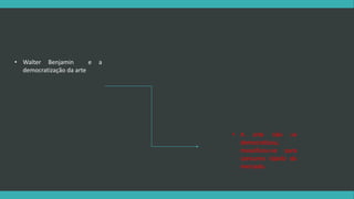 • Walter Benjamin e a 
democratização da arte 
• A arte não se 
democratizou, 
massificou-se para 
consumo rápido do 
mercado. 
 
