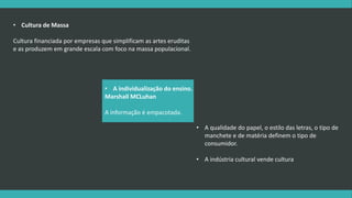 • A qualidade do papel, o estilo das letras, o tipo de 
manchete e de matéria definem o tipo de 
consumidor. 
• A indústria cultural vende cultura 
• Cultura de Massa 
Cultura financiada por empresas que simplificam as artes eruditas 
e as produzem em grande escala com foco na massa populacional. 
• A individualização do ensino. 
Marshall MCLuhan 
A informação é empacotada. 
 