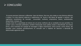  CONCLUSÃO 
Os jornais precisam interessar a diferentes tipos de leitores. Para isso, são criadas as mais diversas editorias 
e seções e os mais diversos cadernos e suplementos, de forma a não deixar de agradar a nenhum dos 
segmentos constitutivos do mercado consumidor: mulheres, empresários, jovens, vestibulandos, 
desportistas, crianças, etc. 
Quanto maior for a quantidade de leitores de um jornal, melhores são as condições de esse periódico “se 
vender” para o mercado publicitário, também interessado nesse público amplo e diversificado. Da mesma 
forma, como ilustrativo da sujeição da mensagem à lógica empresarial, outros jornais, outros títulos, são 
lançados como produtos periodicamente no mercado com o objetivo de absorver a demanda de 
determinado segmento social. 
 