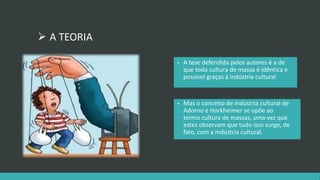  A TEORIA 
• A tese defendida pelos autores é a de 
que toda cultura de massa é idêntica e 
possível graças à indústria cultural 
• Mas o conceito de indústria cultural de 
Adorno e Horkheimer se opõe ao 
termo cultura de massas, uma vez que 
estes observam que tudo isso surge, de 
fato, com a indústria cultural. 
 