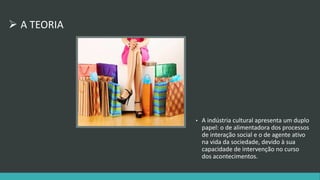  A TEORIA 
• A indústria cultural apresenta um duplo 
papel: o de alimentadora dos processos 
de interação social e o de agente ativo 
na vida da sociedade, devido à sua 
capacidade de intervenção no curso 
dos acontecimentos. 
 