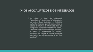  OS APOCALIPTICOS E OS INTEGRADOS 
• Há ainda a visão dos chamados 
"apocalípticos", de um lado, e "integrados", 
de outro. Estes defendem a "indústria 
cultural", alegando que ela democratiza o 
acesso à cultura e à informação. Para os 
integrados, conforme Umberto Eco (1993), 
"a massa, superadas as diferenças de classe, 
é, agora, a protagonista da história. 
Portanto, sua cultura, a cultura produzida 
para ela, e por ela consumida, é um fato 
positivo". 
 