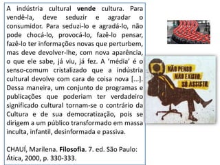 A indústria cultural vende cultura. Para
vendê-la, deve seduzir e agradar o
consumidor. Para seduzi-lo e agradá-lo, não
pode chocá-lo, provocá-lo, fazê-lo pensar,
fazê-lo ter informações novas que perturbem,
mas deve devolver-lhe, com nova aparência,
o que ele sabe, já viu, já fez. A ‘média’ é o
senso-comum cristalizado que a indústria
cultural devolve com cara de coisa nova [...].
Dessa maneira, um conjunto de programas e
publicações que poderiam ter verdadeiro
significado cultural tornam-se o contrário da
Cultura e de sua democratização, pois se
dirigem a um público transformado em massa
inculta, infantil, desinformada e passiva.
CHAUÍ, Marilena. Filosofia. 7. ed. São Paulo:
Ática, 2000, p. 330-333.
 