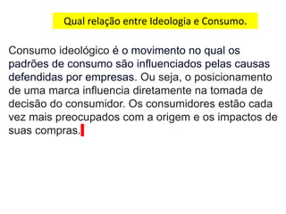 Qual relação entre Ideologia e Consumo.
Consumo ideológico é o movimento no qual os
padrões de consumo são influenciados pelas causas
defendidas por empresas. Ou seja, o posicionamento
de uma marca influencia diretamente na tomada de
decisão do consumidor. Os consumidores estão cada
vez mais preocupados com a origem e os impactos de
suas compras.
 