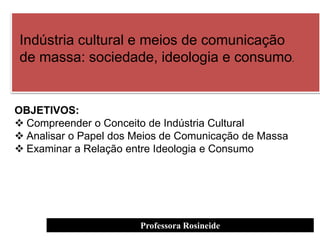 Professora Rosineide
Indústria cultural e meios de comunicação
de massa: sociedade, ideologia e consumo.
OBJETIVOS:
 Compreender o Conceito de Indústria Cultural
 Analisar o Papel dos Meios de Comunicação de Massa
 Examinar a Relação entre Ideologia e Consumo
 