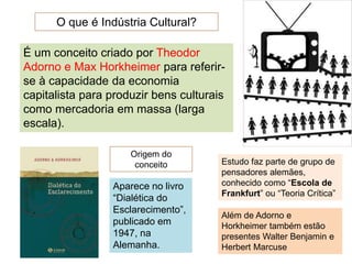 O que é Indústria Cultural?
É um conceito criado por Theodor
Adorno e Max Horkheimer para referir-
se à capacidade da economia
capitalista para produzir bens culturais
como mercadoria em massa (larga
escala).
Origem do
conceito
Aparece no livro
“Dialética do
Esclarecimento”,
publicado em
1947, na
Alemanha.
Estudo faz parte de grupo de
pensadores alemães,
conhecido como “Escola de
Frankfurt” ou “Teoria Crítica”
Além de Adorno e
Horkheimer também estão
presentes Walter Benjamin e
Herbert Marcuse
 