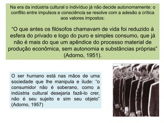 Na era da indústria cultural o indivíduo já não decide autonomamente: o
conflito entre impulsos e consciência se resolve com a adesão a crítica
aos valores impostos:
“O que antes os filósofos chamavam de vida foi reduzido à
esfera do privado e logo do puro e simples consumo, que já
não é mais do que um apêndice do processo material de
produção econômica, sem autonomia e substâncias próprias”
(Adorno, 1951).
O ser humano está nas mãos de uma
sociedade que lhe manipula e ilude: “o
consumidor não é soberano, como a
indústria cultural desejaria fazê-lo crer,
não é seu sujeito e sim seu objeto”
(Adorno, 1957)
 