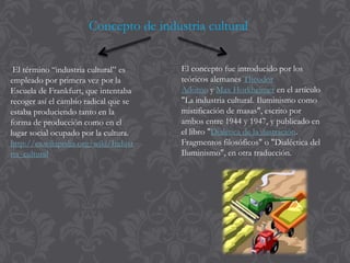 El término “industria cultural” es
empleado por primera vez por la
Escuela de Frankfurt, que intentaba
recoger así el cambio radical que se
estaba produciendo tanto en la
forma de producción como en el
lugar social ocupado por la cultura.
http://es.wikipedia.org/wiki/Indust
ria_cultural
El concepto fue introducido por los
teóricos alemanes Theodor
Adorno y Max Horkheimer en el artículo
"La industria cultural. Iluminismo como
mistificación de masas", escrito por
ambos entre 1944 y 1947, y publicado en
el libro "Dialética de la ilustración.
Fragmentos filosóficos" o "Dialéctica del
Iluminismo", en otra traducción.
Concepto de industria cultural
 