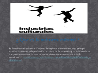 Se llama industria cultural a: Conjunto de empresas e instituciones cuya principal
actividad económica es la producción de cultura de forma masiva y en serie basada en
la repetición constante de unos esquemas básicos que muestran una serie de
situaciones… es.wikipedia.org/wiki/Industria_ces.wikipedia.org/wiki/Industria_c
ulturalultural
¿ Que es la industria cultural ?
 
