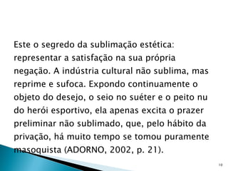 Este o segredo da sublimação estética: representar a satisfação na sua própria negação. A indústria cultural não sublima, mas reprime e sufoca. Expondo continuamente o objeto do desejo, o seio no suéter e o peito nu do herói esportivo, ela apenas excita o prazer preliminar não sublimado, que, pelo hábito da privação, há muito tempo se tomou puramente masoquista (ADORNO, 2002, p. 21). 